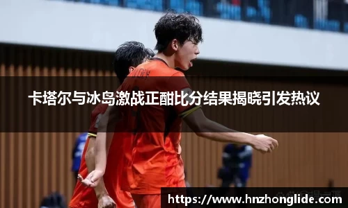 卡塔尔与冰岛激战正酣比分结果揭晓引发热议